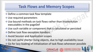 Task Flows and Memory Scopes
 Define a common task flow template
 Use required parameters
 Use bound methods on task flows rather than invokeAction
executables in the pageDef
 Use such variable or component that is calculated or persisted
 Define task flow exception handlers
 Avoid Session and Application scopes
 Do not cache shorter living objects, due to high availability issue
 Go for lazy loading of initialization of task flows whenever possible
 