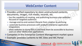 WebCenter Content
 Provides unified repository to store unstructured contents,
documents, images, rich media, records, etc.
has the capability of creating, and publishing business-user websites
focused on targeted audiences
 manage end-to-end content lifecycle from creation to archiving
 automate business processes with prebuilt enterprise application
integrations
allow websites to dump files in and have them be accessible to business
users or other WebCenter applications
 Competes in the Enterprise Content Management market space
 Example: provides contents to WC Sites and WC Portal
 