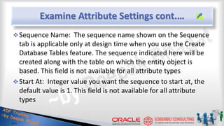 Examine Attribute Settings cont.…
Sequence Name: The sequence name shown on the Sequence
tab is applicable only at design time when you use the Create
Database Tables feature. The sequence indicated here will be
created along with the table on which the entity object is
based. This field is not available for all attribute types
Start At: Integer value you want the sequence to start at, the
default value is 1. This field is not available for all attribute
types
 