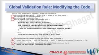 Global Validation Rule: Modifying the Code
public class CompareDates implements JboValidatorInterface {
private String description = "Return true if date1 is not after date2";
private String earlierDateAttrName = "";
private String laterDateAttrName = "";
public void validate(JboValidatorContext ctx) {
if (validatorAttachedAtEntityLevel(ctx)){
EntityImpl eo = (EntityImpl)ctx.getSource();
Date earlierDate = (Date)eo.getAttribute(getEarlierDateAttrName());
Date laterDate = (Date)eo.getAttribute(getLaterDateAttrName());
if (!validateValue(earlierDate,laterDate)) {
throw new ValidationException("model.CompareDates validation failed");
}
}
else {
throw new RuntimeException("Rule must be at entity level");
}
}
private boolean validateValue(Date earlierDate, Date laterDate) {
return (earlierDate == null) || (laterDate == null) || (earlierDate.compareTo(laterDate) <= 0);
}
private boolean validatorAttachedAtEntityLevel(JboValidatorContext ctx) {
return ctx.getOldValue() instanceof EntityImpl;
}
}
1
3
4
2
 
