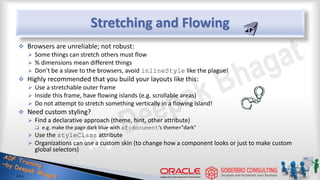 Stretching and Flowing
 Browsers are unreliable; not robust:
 Some things can stretch others must flow
 % dimensions mean different things
 Don’t be a slave to the browsers, avoid inlineStyle like the plague!
 Highly recommended that you build your layouts like this:
 Use a stretchable outer frame
 Inside this frame, have flowing islands (e.g. scrollable areas)
 Do not attempt to stretch something vertically in a flowing island!
 Need custom styling?
 Find a declarative approach (theme, hint, other attribute)
 e.g. make the page dark blue with af:document’s theme="dark"
 Use the styleClass attribute
 Organizations can use a custom skin (to change how a component looks or just to make custom
global selectors)
 