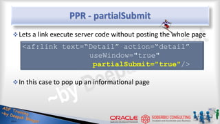 PPR - partialSubmit
Lets a link execute server code without posting the whole page
In this case to pop up an informational page
<af:link text=“Detail” action=“detail”
useWindow="true"
partialSubmit="true"/>
 