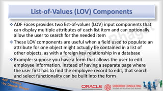 List-of-Values (LOV) Components
 ADF Faces provides two list-of-values (LOV) input components that
can display multiple attributes of each list item and can optionally
allow the user to search for the needed item
 These LOV components are useful when a field used to populate an
attribute for one object might actually be contained in a list of
other objects, as with a foreign key relationship in a database
 Example: suppose you have a form that allows the user to edit
employee information. Instead of having a separate page where
the user first has to find the employee record to edit, that search
and select functionality can be built into the form
 