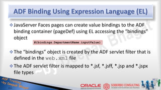 ADF Binding Using Expression Language (EL)
JavaServer Faces pages can create value bindings to the ADF
binding container (pageDef) using EL accessing the “bindings”
object
The “bindings” object is created by the ADF servlet filter that is
defined in the web.xml file
The ADF servlet filter is mapped to *.jsf, *.jsff, *.jsp and *.jspx
file types
#{bindings.DepartmentName.inputValue}
 