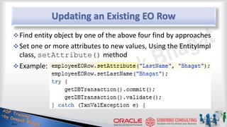 Updating an Existing EO Row
Find entity object by one of the above four find by approaches
Set one or more attributes to new values, Using the EntityImpl
class, setAttribute() method
Example:
 
