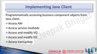 Implementing Java Client
Programmatically accessing business component objects from
Java client:
Access AM
Access service methods
Access and modify VO
Access and modify EO
Access transaction
 