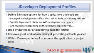 JDeveloper Deployment Profiles
 Define & include options for how applications and code are:
Packaged as deployment artifact: JARs, WARs, EARs, ADF Library JARs etc
Specific deployment platforms: WLS deployment descriptors
And much more depending on the deployment profile type....
 Used by JDeveloper or ojdeploy to build the artifact
 Removes grunt work of assembling & generating artifacts yourself
 Within JDeveloper define 1 or more at the application or project
level
 