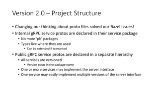 Version 2.0 – Project Structure
• Changing our thinking about proto files solved our Bazel issues!
• Internal gRPC service protos are declared in their service package
• No more ‘pb’ packages
• Types live where they are used
• Can be extended if warranted
• Public gRPC service protos are declared in a separate hierarchy
• All services are versioned
• Version exists in the package name
• One or more services may implement the server interface
• One service may easily implement multiple versions of the server interface
 