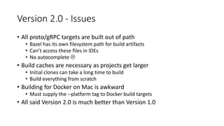 Version 2.0 - Issues
• All proto/gRPC targets are built out of path
• Bazel has its own filesystem path for build artifacts
• Can’t access these files in IDEs
• No autocomplete 
• Build caches are necessary as projects get larger
• Initial clones can take a long time to build
• Build everything from scratch
• Building for Docker on Mac is awkward
• Must supply the --platform tag to Docker build targets
• All said Version 2.0 is much better than Version 1.0
 