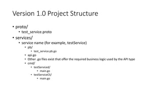 Version 1.0 Project Structure
• proto/
• test_service.proto
• services/
• service name (for example, testService)
• pb/
• test_service.pb.go
• api.go
• Other .go files exist that offer the required business logic used by the API type
• cmd/
• testServiced/
• main.go
• testServiceCli/
• main.go
 
