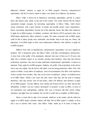 4
influenced students’ intention to apply for an MBA program. However, entrepreneurial
opportunities and the two factors related to tuition were found not to influence the intention.
Silicon Valley is known for its flamboyant networking opportunities and this is a major
factor that attracts many talents to this part of the country. Our results showed that the student
respondents strongly recognize the networking opportunities in Silicon Valley, which fosters
strong connections with a great diversity of people and possible greater career opportunities.
Hence, networking opportunities become one of the important factors that affect their intentions
to apply for an MBA program. In addition, consistent with Brewer (2012), perceived value of an
MAB degree significantly affects intentions to apply. The values associated with an MBA degree
could be that it makes people more marketable and benefits them in the long run. Hence, the
importance of an MBA degree in their career enhancement influences their intention to apply for
an MBA program.
Different from what we hypothesized, entrepreneurial opportunities was not a significant
predictor. This is unexpected given that Silicon Valley is the hub of technological advancement.
A closer look at the profile of the participants indicated that most of them are 21-30 years who
either have a bachelor degree or are currently pursuing their bachelors. Since they have limited
professional experience, they may not quite understand entrepreneurial opportunities or deem it as
important if they apply for an MBA program. Similarly, the profile of the respondents in the current
survey may also explain why the factors with tuition were not strong predicators, either. First, with
respect to wiliness to pay tuition by employers, most of our participants have little work experience
or have recently been recruited. They may not be aware of employers’ policies on reimbursement
of an MBA tuition. Maybe a few years into their career when they feel the need to recharge
themselves, they may actively seek out such policy, which will influence their intention to apply
for an MBA program. Second, different from Heslop and Nadeau (2012), our study showed that
affordability of tuition was not a critical determinant in decisions to study an MBA. As most of
our respondents were undergraduate students, they were so focused with their current college
education, and might have not evaluated the cost that it would take to complete an MBA degree.
Hence, it seems that in spite of an economic meltdown in the country and the criticisms
tagged to an MBA degree, potential students still think that an MBA degree is valuable to them
and a way to advance their career. Also Silicon Valley stands up to its name of being the
 