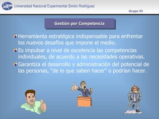 Herramienta estratégica indispensable para enfrentar los nuevos desafíos que impone el medio.  Es impulsar a nivel de excelencia las competencias individuales, de acuerdo a las necesidades operativas.  Garantiza el desarrollo y administración del potencial de las personas, &quot;de lo que saben hacer&quot; o podrían hacer. Gestión por Competencia Grupo VI 