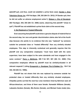 15
(plaintiff quit, and thus, could not establish a prima facie case); Sander v. Gray
Television Group, Inc. 478 Fed.Appx. 256, 263 (6th Cir. 2012) (“If Sander quit, then
he did not suffer an adverse employment action”); Watson v. City of Cleveland,
202 Fed.Appx. 844, 854 (6th Cir. 2006) (same, observing that plaintiff “chose to
quit”). Plaintiff has not established a prima facie claim at the second step.
2. Not Replaced or Treated Differently
Even assuming that plaintiff could show a genuine dispute of material fact at
the second step, her race and gender discrimination claims also fail at the fourth
step because she points to no evidence that she was “replaced” by someone
outside her protected class or “treated differently” than any similarly situated
employees. This step is inherently contextual and generally requires that the
plaintiff and any comparative employees “must have dealt with the same
supervisor, have been subject to the same standards and have engaged in the
same conduct.” Perry v. McGinnis, 209 F.3d 597, 601 (6th Cir. 2000) (“the
comparative employees offered by plaintiff must be similarly-situated in all
relevant respects”) (citing Ercegovich v. Goodyear Tire & Rubber Co., 154 F.3d
344, 352 (6th Cir. 1998)).
Plaintiff has not shown that she was replaced by someone outside her
protected class or treated differently than any similarly situated employees.
Chipotles points out that the next four crew members hired by Behrman were all
African-American, and three of them were female: Kameelah Williams (female),
Lakeesha Zanders (female), Mia Burton (female), and Michael Coats (male) (doc.
 