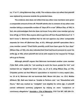 16
no. 17 at 17, citing Behrman Dep. at 86). The evidence does not reflect that plaintiff
was replaced by someone outside the protected class.
The evidence also does not reflect that any other crew members were given
a comparable amount of time off. Plaintiff admits she is unaware of any other crew
member taking a comparable number of “days off in a row” (Wilson Dep. at 184). In
fact, she acknowledges that she does not know if any other crew member got any
time off (Id. at 153 Q: Was anyone able to get time off from Russell Behrman? A: “I
don’t know.”). Behrman testified that he did not approve any other comparable
requests for time off (Behrman Dep. at 81). Although plaintiff speculates that a
crew member named “Chad Kohls possibly could have been gone for four days”
(Wilson Dep. at 184), she also indicated that Chad had found someone to cover his
shifts (Id. at 185), which plaintiff did not do with respect to her request for 10 days
off to go to Florida.
Although plaintiff argues that Behrman terminated another crew member
(Tyler Bell, white male) for “not wanting to work the hours posted for him” and
marked him as “eligible for rehire” (doc. no. 21 at 9, citing Wilson Dep. at 176),
Chipotles points out that Wilson’s speculation is incorrect in every aspect (doc.
no. 23 at 4). Behrman did not terminate Bell; Moore did (doc. no. 23-2, Mobbs
Affidavit, ¶2). Bell was listed as “Unable to Perform Job,” not “Dissatisfied with
Hours.” Bell was marked as “ineligible” (not eligible) for rehire (Id.). A plaintiff
cannot withstand summary judgment by relying on mere “conjecture or
conclusory allegations.@ Arendale v. City of Memphis, 519 F.3d 587, 605 (6th Cir.
 