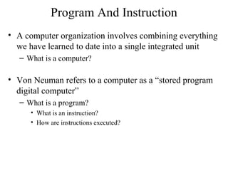 Program And Instruction
• A computer organization involves combining everything
we have learned to date into a single integrated unit
– What is a computer?
• Von Neuman refers to a computer as a “stored program
digital computer”
– What is a program?
• What is an instruction?
• How are instructions executed?
 