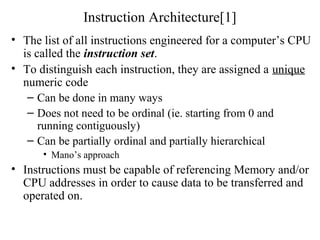 Instruction Architecture[1]
• The list of all instructions engineered for a computer’s CPU
is called the instruction set.
• To distinguish each instruction, they are assigned a unique
numeric code
– Can be done in many ways
– Does not need to be ordinal (ie. starting from 0 and
running contiguously)
– Can be partially ordinal and partially hierarchical
• Mano’s approach
• Instructions must be capable of referencing Memory and/or
CPU addresses in order to cause data to be transferred and
operated on.
 