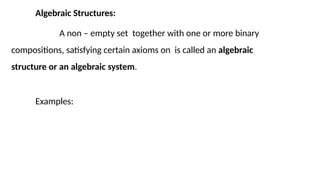 Algebraic Structures:
A non – empty set together with one or more binary
compositions, satisfying certain axioms on is called an algebraic
structure or an algebraic system.
Examples:
 