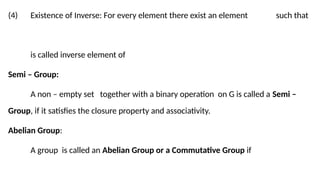 (4) Existence of Inverse: For every element there exist an element such that
is called inverse element of
Semi – Group:
A non – empty set together with a binary operation on G is called a Semi –
Group, if it satisfies the closure property and associativity.
Abelian Group:
A group is called an Abelian Group or a Commutative Group if
 