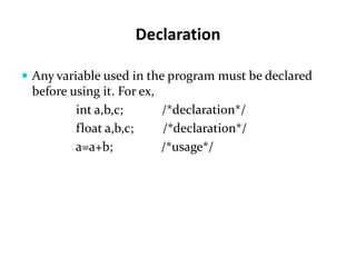 Declaration
 Any variable used in the program must be declared
before using it. For ex,
int a,b,c; /*declaration*/
float a,b,c; /*declaration*/
a=a+b; /*usage*/
 