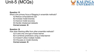 BCA504A Artificial Intelligence & Machine Learning 46
Unit-5 (MCQs)
Question 15
What is the primary focus of Bagging in ensemble methods?
A) Reduce computational cost
B) Increase model diversity
C) Improve model accuracy
D) Handle imbalanced datasets
Correct answer: B
Question 16
How does Stacking differ from other ensemble methods?
A) It uses only one type of base learner
B) It combines predictions using a meta-learner
C) It doesn't utilize multiple models
D) It focuses on model diversity
Correct answer: B
 