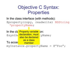 Objective C Syntax: Properties In the class interface (with methods): @property(copy, readwrite)  NSString *propertyName ; In the class implementation: @synthesize propertyName; To access: myInstance.propertyName = @”Foo”; Property variable declaration, must also be declared as a class member 
