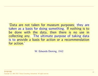 ‘Data are not taken for museum purposes; they are
taken as a basis for doing something. If nothing is to
be done with the data, then there is no use in
collecting any. The ultimate purpose of taking data
is to provide a basis for action or a recommendation
for action.’
W. Edwards Deming, 1942
Copyright c 2001–2017, Statoo Consulting, Switzerland. All rights reserved.
14
 