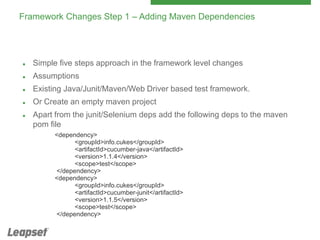 Framework Changes Step 1 – Adding Maven Dependencies



Simple five steps approach in the framework level changes



Assumptions



Existing Java/Junit/Maven/Web Driver based test framework.



Or Create an empty maven project



Apart from the junit/Selenium deps add the following deps to the maven
pom file
<dependency>
<groupId>info.cukes</groupId>
<artifactId>cucumber-java</artifactId>
<version>1.1.4</version>
<scope>test</scope>
</dependency>
<dependency>
<groupId>info.cukes</groupId>
<artifactId>cucumber-junit</artifactId>
<version>1.1.5</version>
<scope>test</scope>
</dependency>

 