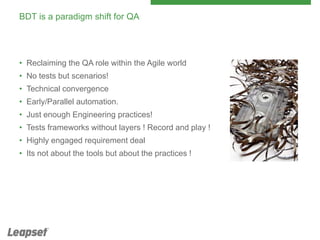 BDT is a paradigm shift for QA

• Reclaiming the QA role within the Agile world
• No tests but scenarios!
• Technical convergence
• Early/Parallel automation.
• Just enough Engineering practices!
• Tests frameworks without layers ! Record and play !
• Highly engaged requirement deal
• Its not about the tools but about the practices !

 