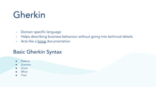 Gherkin
- Domain speciﬁc language
- Helps describing business behaviour without going into technical details
- Acts like a living documentation
Basic Gherkin Syntax
● Feature
● Scenario
● Given
● When
● Then
 