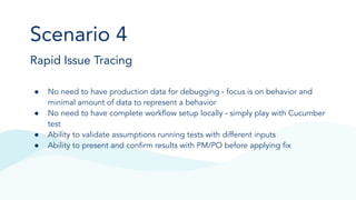 Scenario 4
Rapid Issue Tracing
● No need to have production data for debugging - focus is on behavior and
minimal amount of data to represent a behavior
● No need to have complete workﬂow setup locally - simply play with Cucumber
test
● Ability to validate assumptions running tests with different inputs
● Ability to present and conﬁrm results with PM/PO before applying ﬁx
 