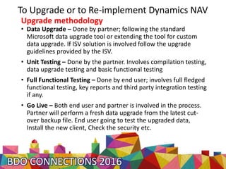 To Upgrade or to Re-implement Dynamics NAV
Upgrade methodology
• Data Upgrade – Done by partner; following the standard
Microsoft data upgrade tool or extending the tool for custom
data upgrade. If ISV solution is involved follow the upgrade
guidelines provided by the ISV.
• Unit Testing – Done by the partner. Involves compilation testing,
data upgrade testing and basic functional testing
• Full Functional Testing – Done by end user; involves full fledged
functional testing, key reports and third party integration testing
if any.
• Go Live – Both end user and partner is involved in the process.
Partner will perform a fresh data upgrade from the latest cut-
over backup file. End user going to test the upgraded data,
Install the new client, Check the security etc.
 