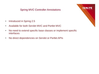 Spring MVC Controller Annotations



●   Introduced in Spring 2.5
●   Available for both Servlet MVC and Portlet MVC
●   No need to extend specific base classes or implement specific
    interfaces
●   No direct dependencies on Servlet or Portlet APIs
 