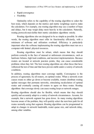 Implementation of IPsec VPN on Cisco Routers and implementing it on ISP
23
 Rapid convergence
 Flexibility
Optimality refers to the capability of the routing algorithm to select the
best route, which depends on the metrics and metric weightings used to make
the calculation. For example, one routing algorithm may use a number of hops
and delays, but it may weigh delay more heavily in the calculation. Naturally,
routing protocols must define their metric calculation algorithms strictly.
Routing algorithms also are designed to be as simple as possible. In other
words, the routing algorithm must offer its functionality efficiently, with a
minimum of software and utilization overhead. Efficiency is particularly
important when the software implementing the routing algorithm must run on a
computer with limited physical resources.
Routing algorithms must be robust, which means that they should
perform correctly in the face of unusual or unforeseen circumstances, such as
hardware failures, high load conditions, and incorrect implementations. Because
routers are located at network junction points, they can cause considerable
problems when they fail. The best routing algorithms are often those that have
withstood the test of time and that have proven stable under a variety of network
conditions.
In addition, routing algorithms must converge rapidly. Convergence is the
process of agreement, by all routers, on optimal routes. When a network event
causes routes to either go down or become available, routers distribute routing
update messages that permeate networks, stimulating recalculation of optimal
routes and eventually causing all routers to agree on these routes. Routing
algorithms that converge slowly can cause routing loops or network outages.
Routing algorithms should also be flexible, which means that they should
quickly and accurately adapt to a variety of network circumstances. Assume, for
example, that a network segment has gone down. As many routing algorithms
become aware of the problem, they will quickly select the next-best path for all
routes normally using that segment. Routing algorithms can be programmed to
adapt to changes in network bandwidth, router queue size, and network delay,
among other variables.
 
