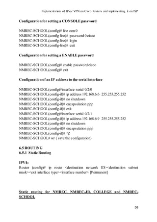 Implementation of IPsec VPN on Cisco Routers and implementing it on ISP
58
Configuration for setting a CONSOLE password
NMREC-SCHOOL(config)# line con 0
NMREC-SCHOOL(config-line)# password 0 cisco
NMREC-SCHOOL(config-line)# login
NMREC-SCHOOL(config-line)# exit
Configuration for setting a ENABLE password
NMREC-SCHOOL(config)# enable password cisco
NMREC-SCHOOL(config)# exit
Configuration of an IP address to the serial interface
NMREC-SCHOOL(config)#interface serial 0/2/0
NMREC-SCHOOL(config-if)# ip address 192.168.6.6 255.255.255.252
NMREC-SCHOOL(config-if)# no shutdown
NMREC-SCHOOL(config-if)# encapsulation ppp
NMREC-SCHOOL(config-if)# exit
NMREC-SCHOOL(config)#interface serial 0/2/1
NMREC-SCHOOL(config-if)# ip address 192.168.6.9 255.255.255.252
NMREC-SCHOOL(config-if)# no shutdown
NMREC-SCHOOL(config-if)# encapsulation ppp
NMREC-SCHOOL(config-if)# ^Z
NMREC-SCHOOL# wr ( save the configuration)
6.5 ROUTING
6.5.1 Static Routing
IPV4:
Router (config)# ip route <destination network ID><destination subnet
mask><exit interface type><interface number> [Permanent]
Static routing for NMREC, NMREC-JR. COLLEGE and NMREC-
SCHOOL
 