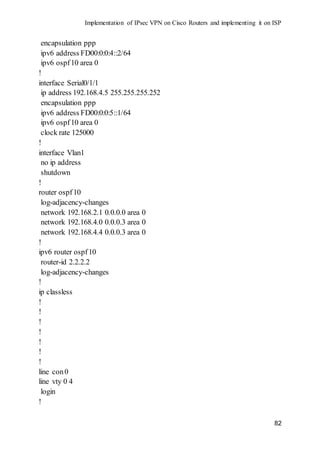 Implementation of IPsec VPN on Cisco Routers and implementing it on ISP
82
encapsulation ppp
ipv6 address FD00:0:0:4::2/64
ipv6 ospf10 area 0
!
interface Serial0/1/1
ip address 192.168.4.5 255.255.255.252
encapsulation ppp
ipv6 address FD00:0:0:5::1/64
ipv6 ospf10 area 0
clock rate 125000
!
interface Vlan1
no ip address
shutdown
!
router ospf10
log-adjacency-changes
network 192.168.2.1 0.0.0.0 area 0
network 192.168.4.0 0.0.0.3 area 0
network 192.168.4.4 0.0.0.3 area 0
!
ipv6 router ospf10
router-id 2.2.2.2
log-adjacency-changes
!
ip classless
!
!
!
!
!
!
!
line con0
line vty 0 4
login
!
 