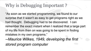 Why is Debugging Important ?
“As soon as we started programming, we found to our
surprise that it wasn't as easy to get programs right as we
had thought. Debugging had to be discovered. I can
remember the exact instant when I realized that a large part
of my life from then on was going to be spent in finding
mistakes in my own programs.”
--Maurice Wilkes, 1949, developing the first
stored program computer
 