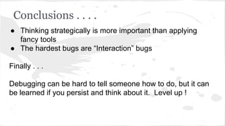 Conclusions . . . .
● Thinking strategically is more important than applying
fancy tools
● The hardest bugs are “Interaction” bugs
Finally . . .
Debugging can be hard to tell someone how to do, but it can
be learned if you persist and think about it. Level up !
 