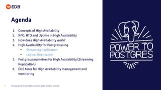 © Copyright EnterpriseDB Corporation, 2020. All rights reserved.3
Agenda
1. Concepts of High Availability
2. RPO, RTO and Uptime in High Availability
3. How does High Availability work?
4. High Availability for Postgres using
• Streaming Replication
• Logical Replication
5. Postgres parameters for High Availability (Streaming
Replication)
6. EDB tools for High Availability management and
monitoring
 
