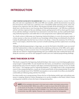 introduction


 i FirSt StArted plAying With the Android Sdk before it was offi cially released as version 1.0. Back
 then, the tools were unpolished, the APIs in the SDK were unstable, and the documentation was sparse.
 Fast forward two and a half years, Android is now a formidable mobile operating system, with a fol-
 lowing no less impressive than the iPhone. Having gone through all the growing pains of Android, I
 think now is the best time to start learning about Android programming — the APIs have stabilized,
 and the tools have improved. But one challenge remains: getting started is still an elusive goal for many.
 It was with this challenge in mind that I was motivated to write this book, one that could benefit begin-
 ning Android programmers and enable them to write progressively more sophisticated applications.
 As a book written to help jump-start beginning Android developers, it covers the necessary topics in
 a linear manner so that you can build on your knowledge without being overwhelmed by the details.
 I adopt the philosophy that the best way to learn is by doing — hence the numerous Try It Out sec-
 tions in each chapter, which fi rst show you how to build something and then explain how everything
 works.
 Although Android programming is a huge topic, my aim for this book is threefold: to get you started
 with the fundamentals, to help you understand the underlying architecture of the SDK, and to appre-
 ciate why things are done in certain ways. It is beyond the scope of any book to cover everything
 under the sun related to Android programming, but I am confident that after reading this book (and
 doing the exercises), you will be well equipped to tackle your next Android programming challenge.


Who thiS Book iS For
 This book is targeted for the beginning Android developer who wants to start developing applications
 using Google’s Android SDK. To truly benefit from this book, you should have some background in
 programming and at least be familiar with object-oriented programming concepts. If you are totally
 new to Java — the language used for Android development — you might want to take a programming
 course in Java programming first, or grab one of many good books on Java programming. In my expe-
 rience, if you already know C# or VB.NET, learning Java is not too much of an effort; you should be
 comfortable just following along with the Try It Outs.
 For those totally new to programming, I know the lure of developing mobile apps and making some
 money is tempting. However, before attempting to try out the examples in this book, I think a better
 starting point would be to learn the basics of programming fi rst.


         NOTE All the examples discussed in this book were written and tested using version
         2.3 of the Android SDK. While every effort is made to ensure that all the tools used
         in this book are the latest, it is always possible that by the time you read this book,
         a newer version of the tools may be available. If so, some of the instructions and/or
         screenshots may differ slightly. However, any variations should be manageable.
 