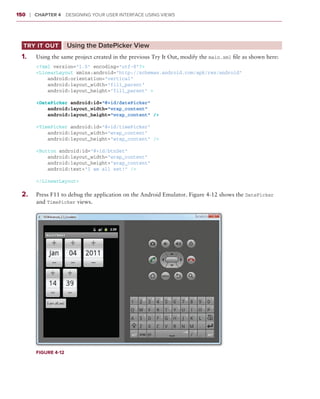 150     ❘  Chapter 4   Designing Your User Interface Using Views



  Try It Out	           Using the DatePicker View
 1
 	 .	     Using the same project created in the previous Try It Out, modify the main.xml file as shown here:
          <?xml version=”1.0” encoding=”utf-8”?>
          <LinearLayout xmlns:android=”http://schemas.android.com/apk/res/android”
              android:orientation=”vertical”
              android:layout_width=”fill_parent”
              android:layout_height=”fill_parent” >

          <DatePicker android:id=”@+id/datePicker”
              android:layout_width=”wrap_content”
              android:layout_height=”wrap_content” />

          <TimePicker android:id=”@+id/timePicker”
              android:layout_width=”wrap_content”
              android:layout_height=”wrap_content” />

          <Button android:id=”@+id/btnSet”
              android:layout_width=”wrap_content”
              android:layout_height=”wrap_content”
              android:text=”I am all set!” />

          </LinearLayout>

 2
 	 .	     Press F11 to debug the application on the Android Emulator. Figure 4-12 shows the DatePicker
          and TimePicker views.




          Figure 4-12
 