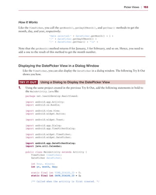 Picker Views    ❘  153



How It Works
Like the TimePicker, you call the getMonth(), getDayOfMonth(), and getYear() methods to get the
month, day, and year, respectively:
                          “Date selected:” + datePicker.getMonth() + 1 +
                          “/” + datePicker.getDayOfMonth() +
                          “/” + datePicker.getYear() + “n” +

Note that the getMonth()method returns 0 for January, 1 for February, and so on. Hence, you need to
add a one to the result of this method to get the month number.




Displaying the DatePicker View in a Dialog Window
       Like the TimePicker, you can also display the DatePicker in a dialog window. The following Try It Out
       shows you how.

 Try It Out	         Using a Dialog to Display the DatePicker View
1
	 .	     Using the same project created in the previous Try It Out, add the following statements in bold to
         the MainActivity.java file:
         package net.learn2develop.BasicViews4;

         import android.app.Activity;
         import android.os.Bundle;

         import android.view.View;
         import android.widget.Button;

         import android.widget.Toast;

         import android.app.Dialog;
         import android.app.TimePickerDialog;

         import android.widget.TimePicker;
         import android.widget.DatePicker;

         import android.app.DatePickerDialog;
         import java.util.Calendar;

         public class MainActivity extends Activity {
             TimePicker timePicker;
             DatePicker datePicker;

             int hour, minute;
             int yr, month, day;

             static final int TIME_DIALOG_ID = 0;
             static final int DATE_DIALOG_ID = 1;

             /** Called when the activity is first created. */
 