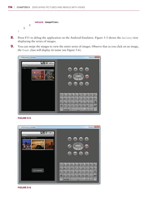 174    ❘  Chapter 5   Displaying Pictures and Menus with Views



                     return imageView;
                 }
             }
         }

  8
  	 .	   Press F11 to debug the application on the Android Emulator. Figure 5-5 shows the Gallery view
         displaying the series of images.
  9.	
  	      You can swipe the images to view the entire series of images. Observe that as you click on an image,
         the Toast class will display its name (see Figure 5-6).




         Figure 5-5




         Figure 5-6
 