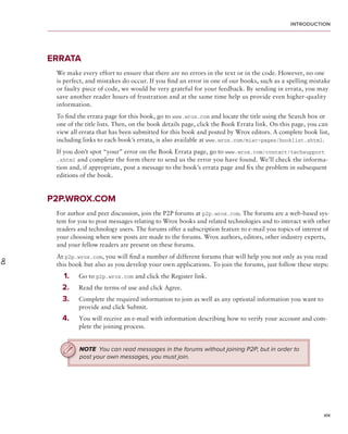 introduction




     errAtA
      We make every effort to ensure that there are no errors in the text or in the code. However, no one
      is perfect, and mistakes do occur. If you fi nd an error in one of our books, such as a spelling mistake
      or faulty piece of code, we would be very grateful for your feedback. By sending in errata, you may
      save another reader hours of frustration and at the same time help us provide even higher-quality
      information.
      To fi nd the errata page for this book, go to www.wrox.com and locate the title using the Search box or
      one of the title lists. Then, on the book details page, click the Book Errata link. On this page, you can
      view all errata that has been submitted for this book and posted by Wrox editors. A complete book list,
      including links to each book’s errata, is also available at www.wrox.com/misc-pages/booklist.shtml.
      If you don’t spot “your” error on the Book Errata page, go to www.wrox.com/contact/techsupport​
      .shtml and complete the form there to send us the error you have found. We’ll check the informa-
      tion and, if appropriate, post a message to the book’s errata page and fi x the problem in subsequent
      editions of the book.


     p2p .Wrox .com
      For author and peer discussion, join the P2P forums at p2p.wrox.com. The forums are a web-based sys-
      tem for you to post messages relating to Wrox books and related technologies and to interact with other
      readers and technology users. The forums offer a subscription feature to e-mail you topics of interest of
      your choosing when new posts are made to the forums. Wrox authors, editors, other industry experts,
      and your fellow readers are present on these forums.
      At p2p.wrox.com, you will fi nd a number of different forums that will help you not only as you read
Do




      this book but also as you develop your own applications. To join the forums, just follow these steps:
        1 .   Go to p2p.wrox.com and click the Register link.
        2 .   Read the terms of use and click Agree.
        3 .   Complete the required information to join as well as any optional information you want to
              provide and click Submit.
        4 .   You will receive an e-mail with information describing how to verify your account and com-
              plete the joining process.


              NOTE You can read messages in the forums without joining P2P, but in order to
              post your own messages, you must join.




                                                                                                            xix
 