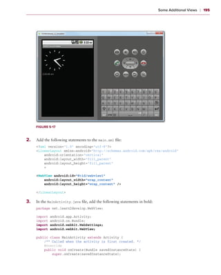 Some Additional Views    ❘  195




       Figure 5-17



2
	 .	   Add the following statements to the main.xml file:
       <?xml version=”1.0” encoding=”utf-8”?>
       <LinearLayout xmlns:android=”http://schemas.android.com/apk/res/android”
           android:orientation=”vertical”
           android:layout_width=”fill_parent”
           android:layout_height=”fill_parent”
           >

       <WebView android:id=”@+id/webview1”
           android:layout_width=”wrap_content”
           android:layout_height=”wrap_content” />

       </LinearLayout>

3
	 .	   In the MainActivity.java file, add the following statements in bold:
       package net.learn2develop.WebView;

       import   android.app.Activity;
       import   android.os.Bundle;
       import   android.webkit.WebSettings;
       import   android.webkit.WebView;

       public class MainActivity extends Activity {
           /** Called when the activity is first created. */
           @Override
           public void onCreate(Bundle savedInstanceState) {
               super.onCreate(savedInstanceState);
 