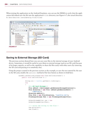 214    ❘  Chapter 6   Data Persistence



 When testing this application on the Android Emulator, you can use the DDMS to verify that the appli-
 cation did indeed save the file into the application’s files directory (see Figure 6-7; the actual directory
 is /data/data/net.learn2develop.Files/files)




       Figure 6-7




 Saving to External Storage (SD Card)
       The previous section showed how you can save your files to the internal storage of your Android
       device. Sometimes, it would be useful to save them to external storage (such as an SD card) because
       of its larger capacity, as well as the capability to share the files easily with other users (by removing
       the SD card and passing it to somebody else).
       Using the project created in the previous section as the example, to save the text entered by the user
       in the SD card, modify the onClick() method of the Save button as shown in bold here:
                   saveBtn.setOnClickListener(new View.OnClickListener() {
                       public void onClick(View v) {

                           String str = textBox.getText().toString();
                           try
                           {
                               //---SD Card Storage---
                               File sdCard = Environment.getExternalStorageDirectory();
                               File directory = new File (sdCard.getAbsolutePath() +
                                   “/MyFiles”);
                               directory.mkdirs();
                               File file = new File(directory, “textfile.txt”);
                               FileOutputStream fOut = new FileOutputStream(file);

                               OutputStreamWriter osw = new
                               OutputStreamWriter(fOut);

                               //---write the string to the file---
                               osw.write(str);
                               osw.flush();
 