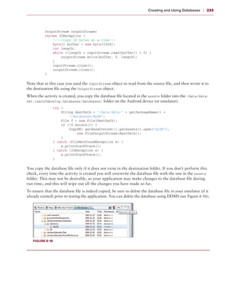 Creating and Using Databases     ❘  233



          OutputStream outputStream)
          throws IOException {
              //---copy 1K bytes at a time---
              byte[] buffer = new byte[1024];
              int length;
              while ((length = inputStream.read(buffer)) > 0) {
                  outputStream.write(buffer, 0, length);
              }
              inputStream.close();
              outputStream.close();
          }

Note that in this case you used the InputStream object to read from the source file, and then wrote it to
the destination file using the OutputStream object.
When the activity is created, you copy the database file located in the assets folder into the /data/data/
net.learn2develop.Databases/databases/ folder on the Android device (or emulator):
              try {
                  String destPath = “/data/data/” + getPackageName() +
                      “/databases/MyDB”;
                  File f = new File(destPath);
                  if (!f.exists()) {
                      CopyDB( getBaseContext().getAssets().open(“mydb”),
                          new FileOutputStream(destPath));
                  }
              } catch (FileNotFoundException e) {
                  e.printStackTrace();
              } catch (IOException e) {
                  e.printStackTrace();
              }

You copy the database file only if it does not exist in the destination folder. If you don’t perform this
check, every time the activity is created you will overwrite the database file with the one in the assets
folder. This may not be desirable, as your application may make changes to the database file during
run time, and this will wipe out all the changes you have made so far.
To ensure that the database file is indeed copied, be sure to delete the database file in your emulator (if it
already existed) prior to testing the application. You can delete the database using DDMS (see Figure 6-16).




   Figure 6-16
 