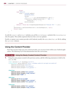 256     ❘  Chapter 7   Content Providers



                          break;
                      case BOOK_ID:
                          count = booksDB.update(
                                  DATABASE_TABLE,
                                  values,
                                  _ID + “ = “ + uri.getPathSegments().get(1) +
                                  (!TextUtils.isEmpty(selection) ? “ AND (“ +
                                      selection + ‘)’ : “”),
                                  selectionArgs);
                          break;
                      default: throw new IllegalArgumentException(“Unknown URI “ + uri);
                  }
                  getContext().getContentResolver().notifyChange(uri, null);
                  return count;
              }
          }

 As with the insert() and delete() methods, you call the notifyChange() method of the ContentResolver
 after the update. This notifies registered observers that a row was updated.
 Finally, to register your content provider with Android, modify the AndroidManifest.xml file by adding
 the <provider> element.



 Using the Content Provider
        Now that you have built your new content provider, you can test it from within your Android appli-
        cation. The following Try It Out demonstrates how this can be done.

  Try It Out	         Using the Newly Created Content Provider
 1
 	 .	     Using the same project created in the previous section, add the following statements in bold to the
          main.xml file:
          <?xml version=”1.0” encoding=”utf-8”?>
          <LinearLayout xmlns:android=”http://schemas.android.com/apk/res/android”
              android:orientation=”vertical”
              android:layout_width=”fill_parent”
              android:layout_height=”fill_parent” >

          <TextView
              android:layout_width=”fill_parent”
              android:layout_height=”wrap_content”
              android:text=”ISBN” />

          <EditText
              android:id=”@+id/txtISBN”
              android:layout_height=”wrap_content”
              android:layout_width=”fill_parent” />

          <TextView
              android:layout_width=”fill_parent”
              android:layout_height=”wrap_content”
 