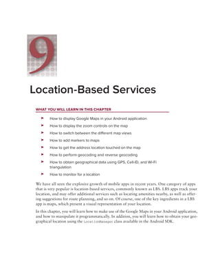 9
Location-Based Services
 WhAt you Will leArn in thiS chApter

    ➤➤   How to display Google Maps in your Android application
    ➤➤   How to display the zoom controls on the map
    ➤➤   How to switch between the different map views
    ➤➤   How to add markers to maps
    ➤➤   How to get the address location touched on the map
    ➤➤   How to perform geocoding and reverse geocoding
    ➤➤   How to obtain geographical data using GPS, Cell-ID, and Wi-Fi
         triangulation
    ➤➤   How to monitor for a location

 We have all seen the explosive growth of mobile apps in recent years. One category of apps
 that is very popular is location-based services, commonly known as LBS. LBS apps track your
 location, and may offer additional services such as locating amenities nearby, as well as offer-
 ing suggestions for route planning, and so on. Of course, one of the key ingredients in a LBS
 app is maps, which present a visual representation of your location.
 In this chapter, you will learn how to make use of the Google Maps in your Android application,
 and how to manipulate it programmatically. In addition, you will learn how to obtain your geo-
 graphical location using the LocationManager class available in the Android SDK.
 