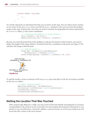 318    ❘  Chapter 9   Location-Based Services



                 boolean shadow, long when)
                 {
                     //...
                 }
             }

 An overlay represents an individual item that you can draw on the map. You can add as many overlays
 as you want. In the MapOverlay class, override the draw() method so that you can draw the pushpin
 image on the map. In particular, note that you need to translate the geographical location (represented
 by a GeoPoint object, p) into screen coordinates:
                     //---translate the GeoPoint to screen pixels---
                     Point screenPts = new Point();
                     mapView.getProjection().toPixels(p, screenPts);

 Because you want the pointed tip of the pushpin to indicate the position of the location, you need to
 deduct the height of the image (which is 50 pixels) from the y coordinate of the point (see Figure 9-14)
 and draw the image at that location:
                     //---add the marker---
                     Bitmap bmp = BitmapFactory.decodeResource(
                         getResources(), R.drawable.pushpin);
                     canvas.drawBitmap(bmp, screenPts.x, screenPts.y-50, null);




       Figure 9-14



 To add the marker, create an instance of the MapOverlay class and add it to the list of overlays available
 on the MapView object:
                 //---Add a location marker---
                 MapOverlay mapOverlay = new MapOverlay();
                 List<Overlay> listOfOverlays = mapView.getOverlays();
                 listOfOverlays.clear();
                 listOfOverlays.add(mapOverlay);




 Getting the Location That Was Touched
       After using Google Maps for a while, you may want to know the latitude and longitude of a location
       corresponding to the position on the screen that was just touched. Knowing this information is very
       useful, as you can determine a location’s address, a process known as reverse geocoding (you will
       learn how this is done in the next section).
 