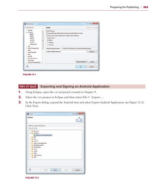 Preparing for Publishing    ❘  363




       Figure 11-1




Try It Out	            ‌Exporting and Signing an Android Application
1
	 .	     Using Eclipse, open the LBS projected created in Chapter 9.
	 .	
2        Select the LBS project in Eclipse and then select File ➪ Export….
3
	 .	     In the Export dialog, expand the Android item and select Export Android Application (see Figure 11-2).
         Click Next.




         Figure 11-2
 